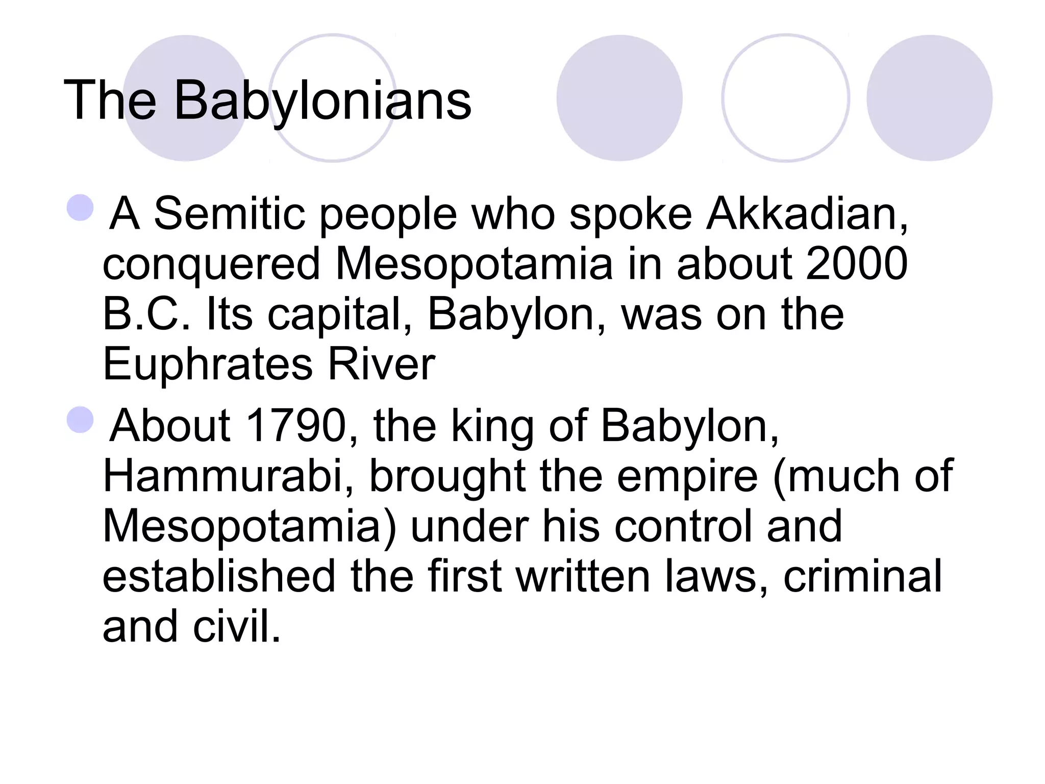 The Babylonians
A Semitic people who spoke Akkadian,
conquered Mesopotamia in about 2000
B.C. Its capital, Babylon, was on the
Euphrates River
About 1790, the king of Babylon,
Hammurabi, brought the empire (much of
Mesopotamia) under his control and
established the first written laws, criminal
and civil.
 