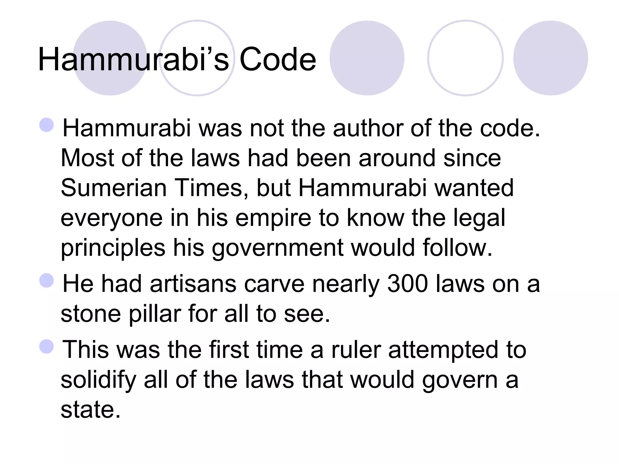 Hammurabi’s Code
Hammurabi was not the author of the code.
Most of the laws had been around since
Sumerian Times, but Hammurabi wanted
everyone in his empire to know the legal
principles his government would follow.
He had artisans carve nearly 300 laws on a
stone pillar for all to see.
This was the first time a ruler attempted to
solidify all of the laws that would govern a
state.
 