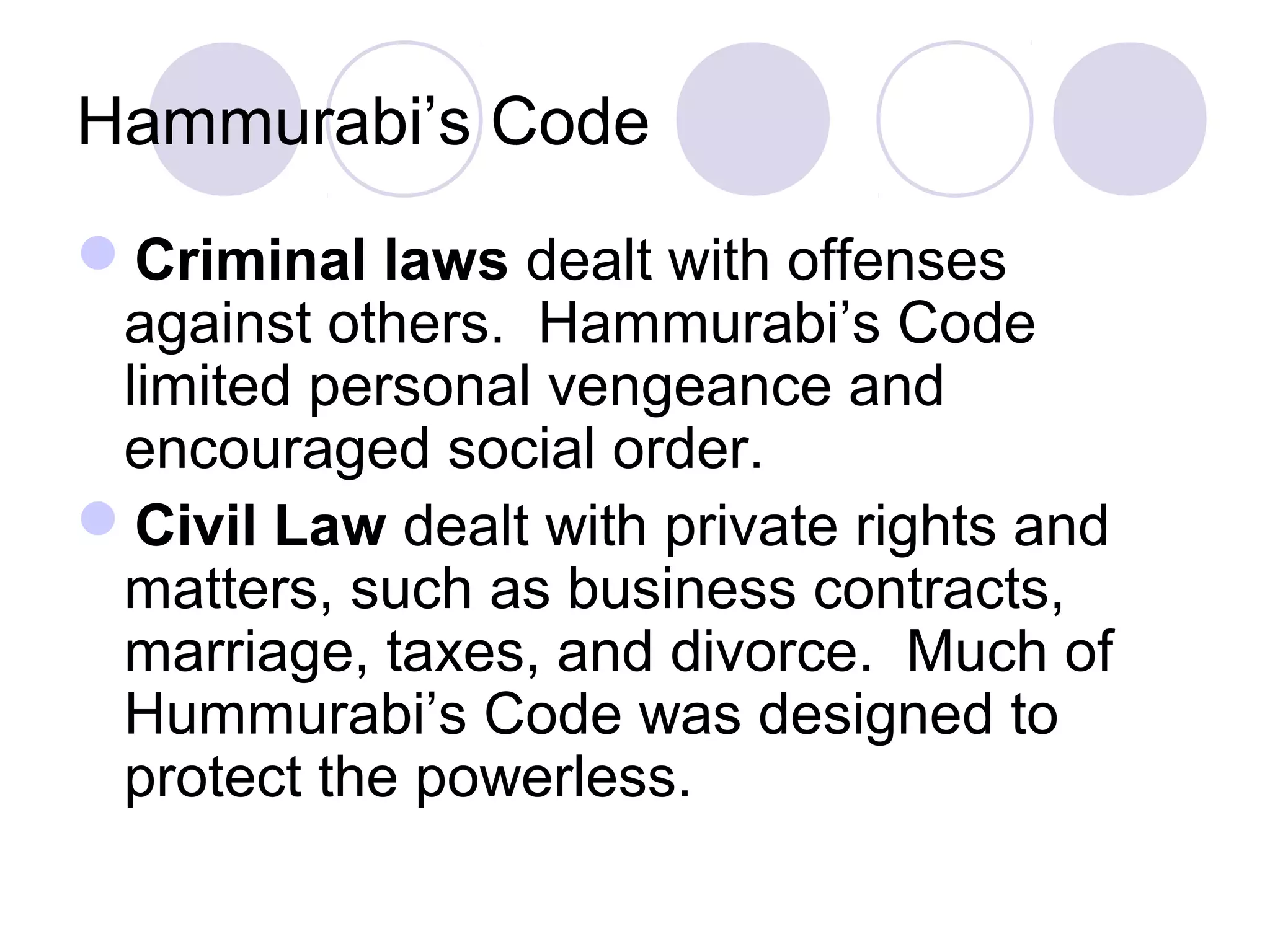 Hammurabi’s Code
Criminal laws dealt with offenses
against others. Hammurabi’s Code
limited personal vengeance and
encouraged social order.
Civil Law dealt with private rights and
matters, such as business contracts,
marriage, taxes, and divorce. Much of
Hummurabi’s Code was designed to
protect the powerless.
 