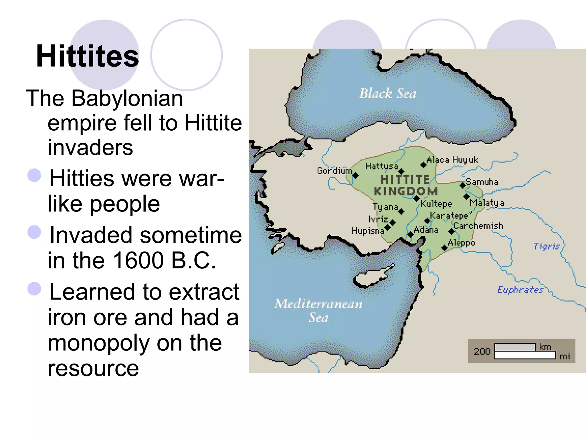 Hittites
The Babylonian
empire fell to Hittite
invaders
Hitties were war-
like people
Invaded sometime
in the 1600 B.C.
Learned to extract
iron ore and had a
monopoly on the
resource
 