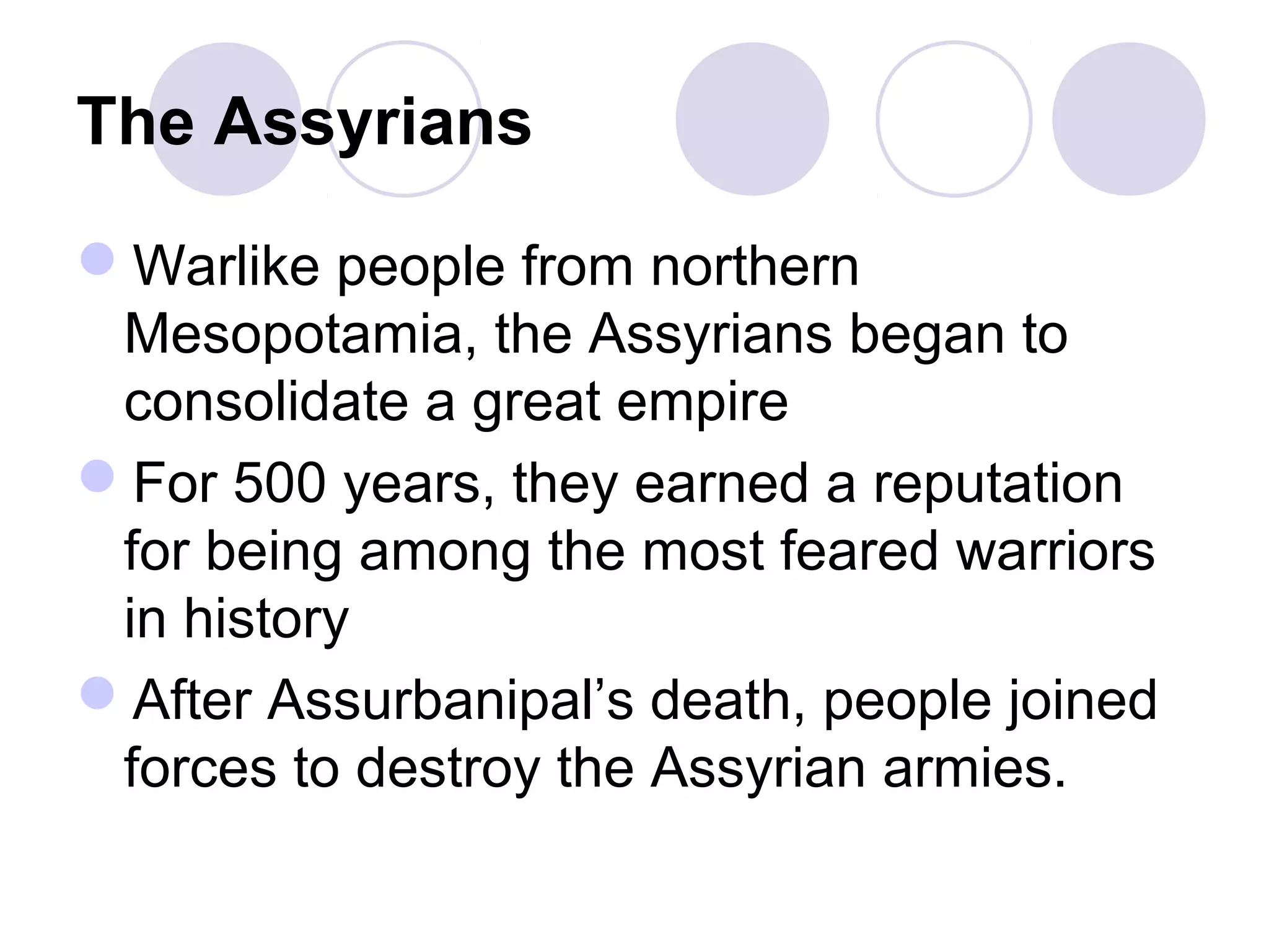 The Assyrians
Warlike people from northern
Mesopotamia, the Assyrians began to
consolidate a great empire
For 500 years, they earned a reputation
for being among the most feared warriors
in history
After Assurbanipal’s death, people joined
forces to destroy the Assyrian armies.
 