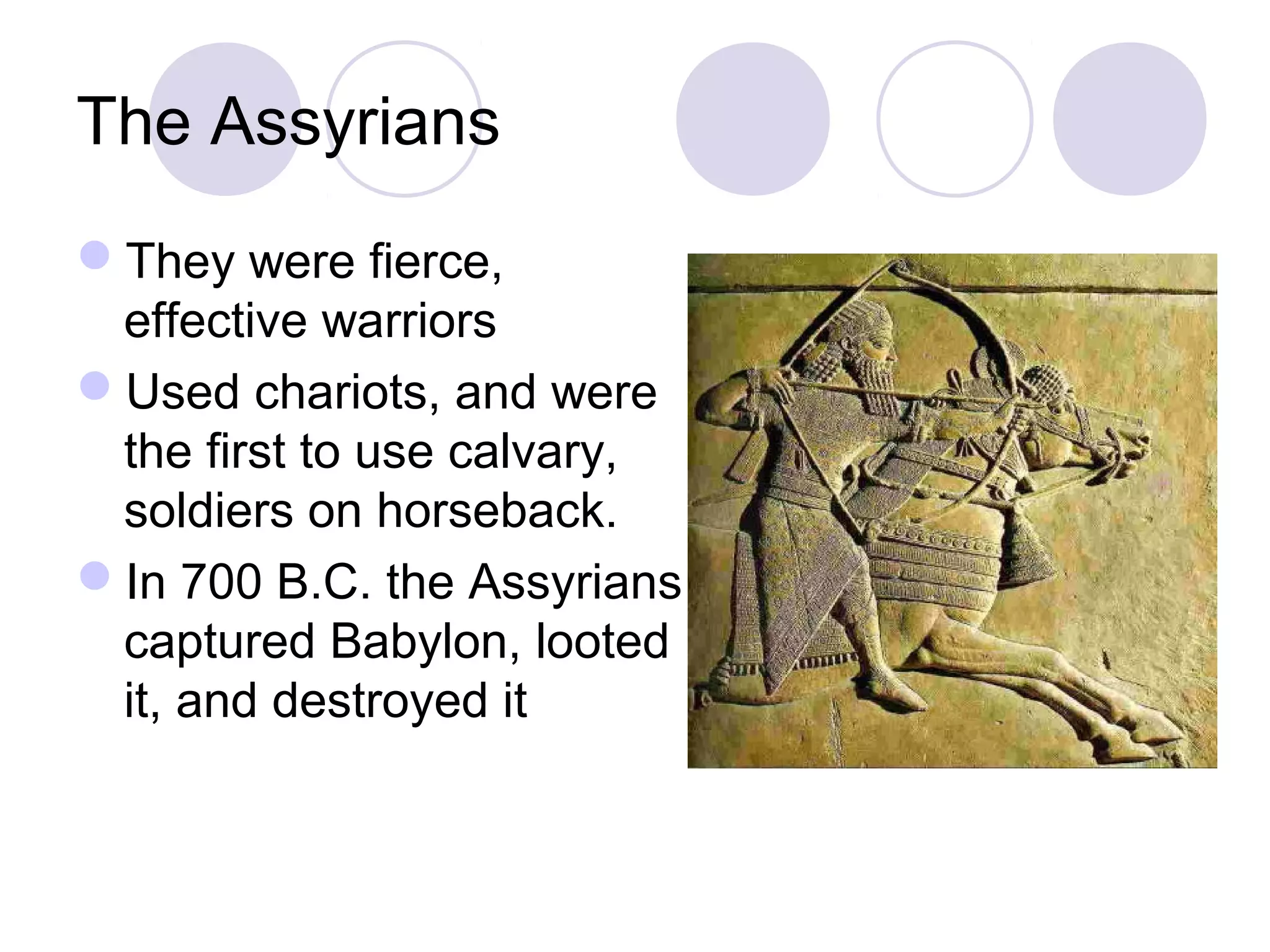 The Assyrians
They were fierce,
effective warriors
Used chariots, and were
the first to use calvary,
soldiers on horseback.
In 700 B.C. the Assyrians
captured Babylon, looted
it, and destroyed it
 