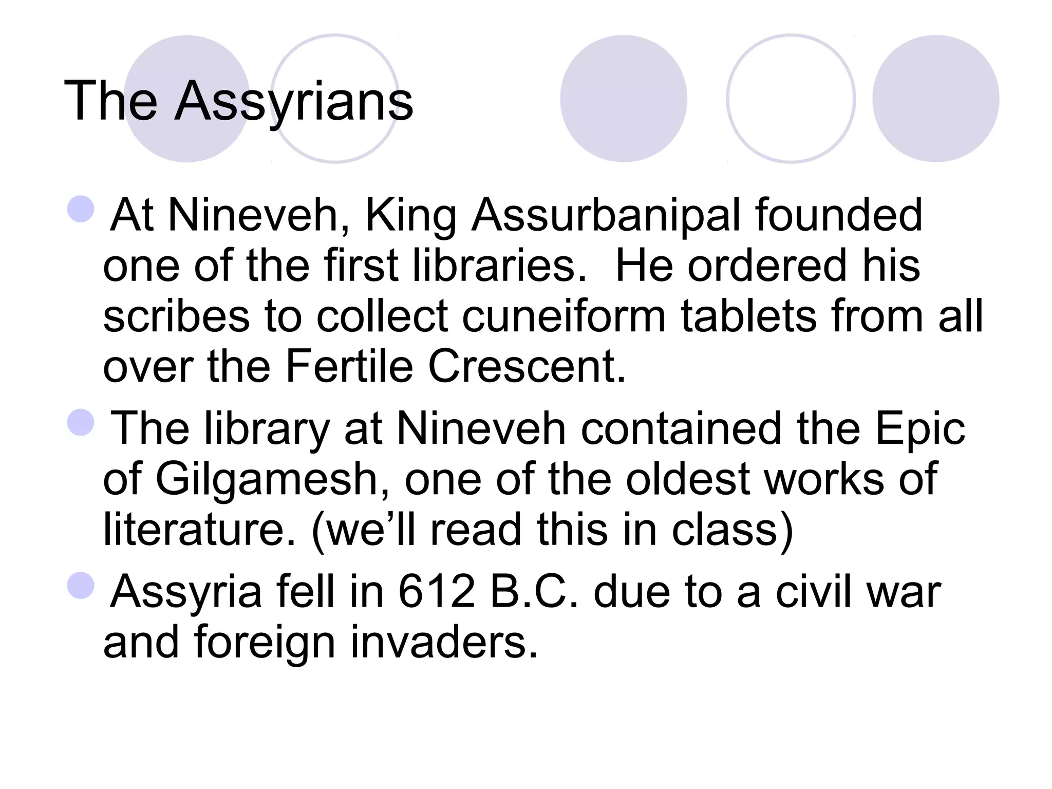 The Assyrians
At Nineveh, King Assurbanipal founded
one of the first libraries. He ordered his
scribes to collect cuneiform tablets from all
over the Fertile Crescent.
The library at Nineveh contained the Epic
of Gilgamesh, one of the oldest works of
literature. (we’ll read this in class)
Assyria fell in 612 B.C. due to a civil war
and foreign invaders.
 