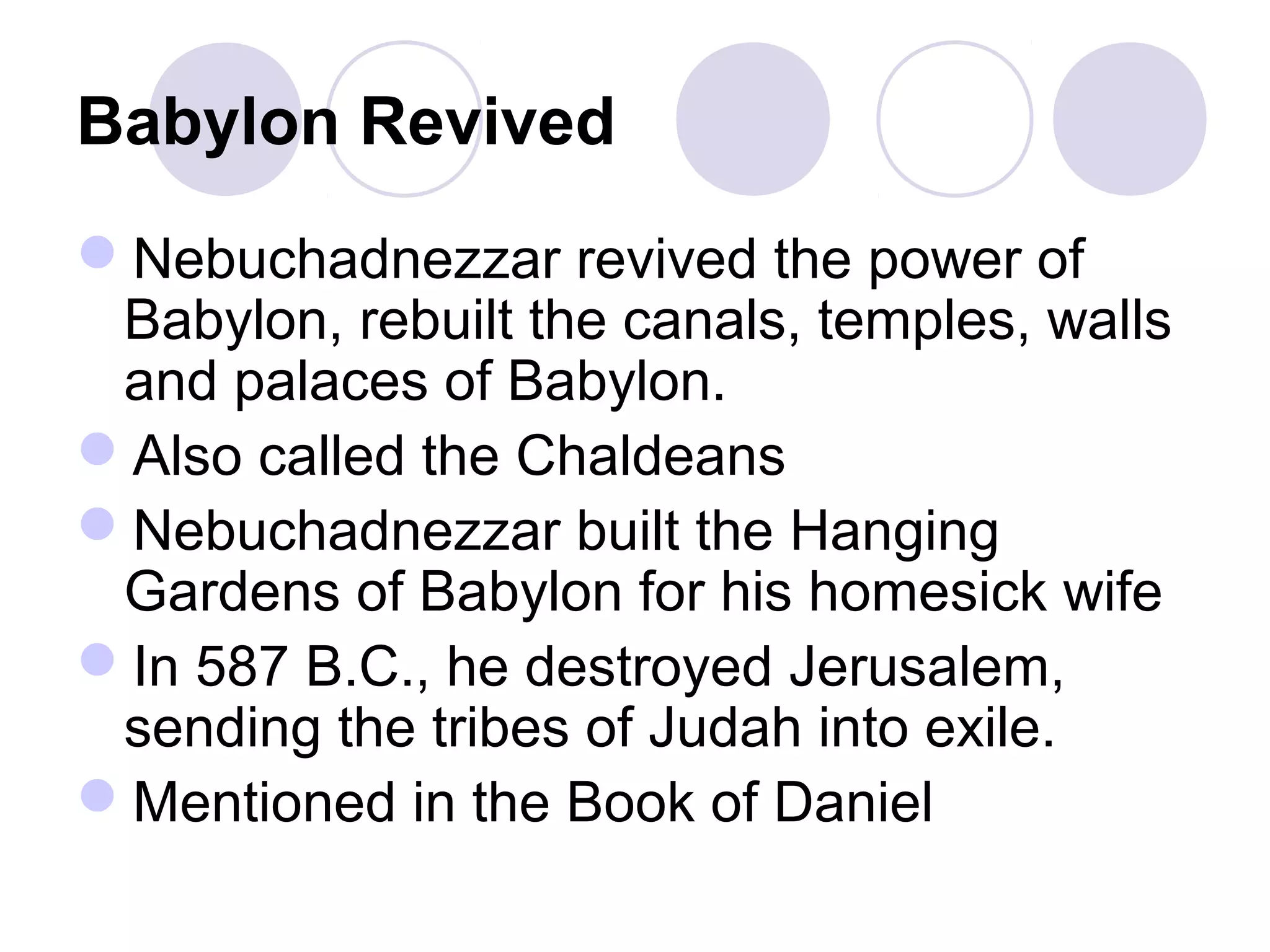 Babylon Revived
Nebuchadnezzar revived the power of
Babylon, rebuilt the canals, temples, walls
and palaces of Babylon.
Also called the Chaldeans
Nebuchadnezzar built the Hanging
Gardens of Babylon for his homesick wife
In 587 B.C., he destroyed Jerusalem,
sending the tribes of Judah into exile.
Mentioned in the Book of Daniel
 