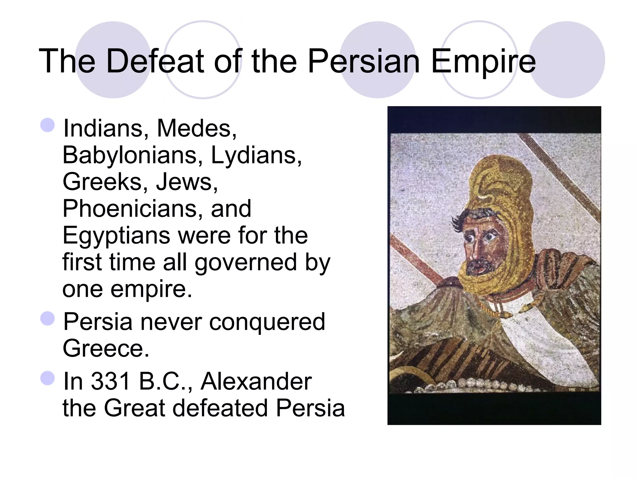The Defeat of the Persian Empire
Indians, Medes,
Babylonians, Lydians,
Greeks, Jews,
Phoenicians, and
Egyptians were for the
first time all governed by
one empire.
Persia never conquered
Greece.
In 331 B.C., Alexander
the Great defeated Persia
 