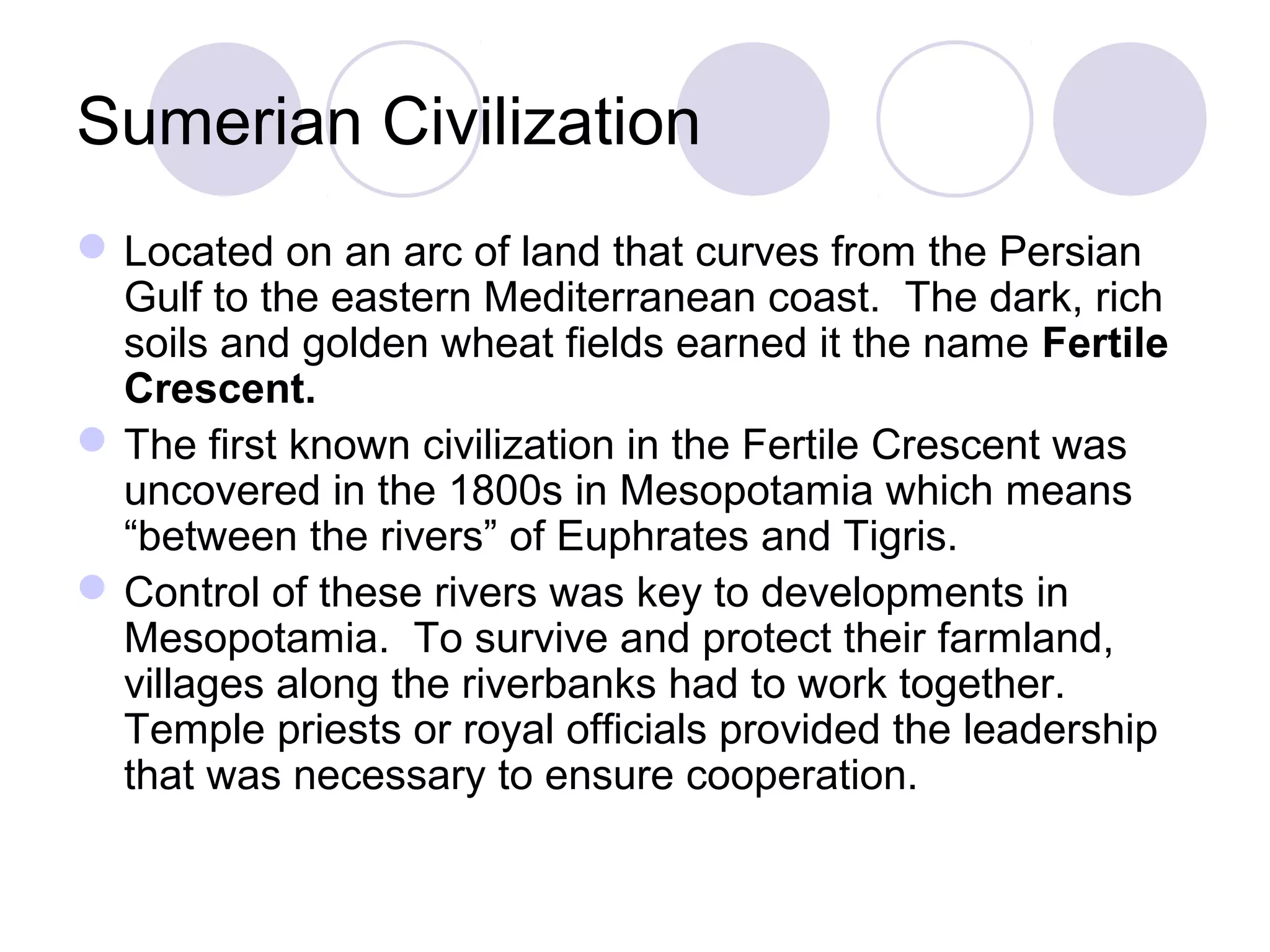 Sumerian Civilization
Located on an arc of land that curves from the Persian
Gulf to the eastern Mediterranean coast. The dark, rich
soils and golden wheat fields earned it the name Fertile
Crescent.
The first known civilization in the Fertile Crescent was
uncovered in the 1800s in Mesopotamia which means
“between the rivers” of Euphrates and Tigris.
Control of these rivers was key to developments in
Mesopotamia. To survive and protect their farmland,
villages along the riverbanks had to work together.
Temple priests or royal officials provided the leadership
that was necessary to ensure cooperation.
 