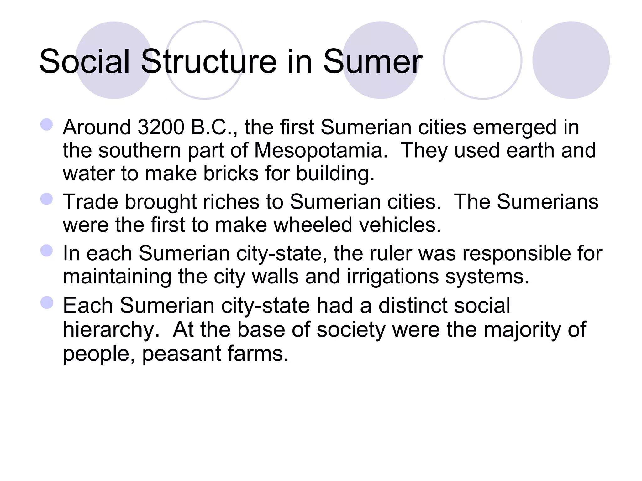Social Structure in Sumer
Around 3200 B.C., the first Sumerian cities emerged in
the southern part of Mesopotamia. They used earth and
water to make bricks for building.
Trade brought riches to Sumerian cities. The Sumerians
were the first to make wheeled vehicles.
In each Sumerian city-state, the ruler was responsible for
maintaining the city walls and irrigations systems.
Each Sumerian city-state had a distinct social
hierarchy. At the base of society were the majority of
people, peasant farms.
 