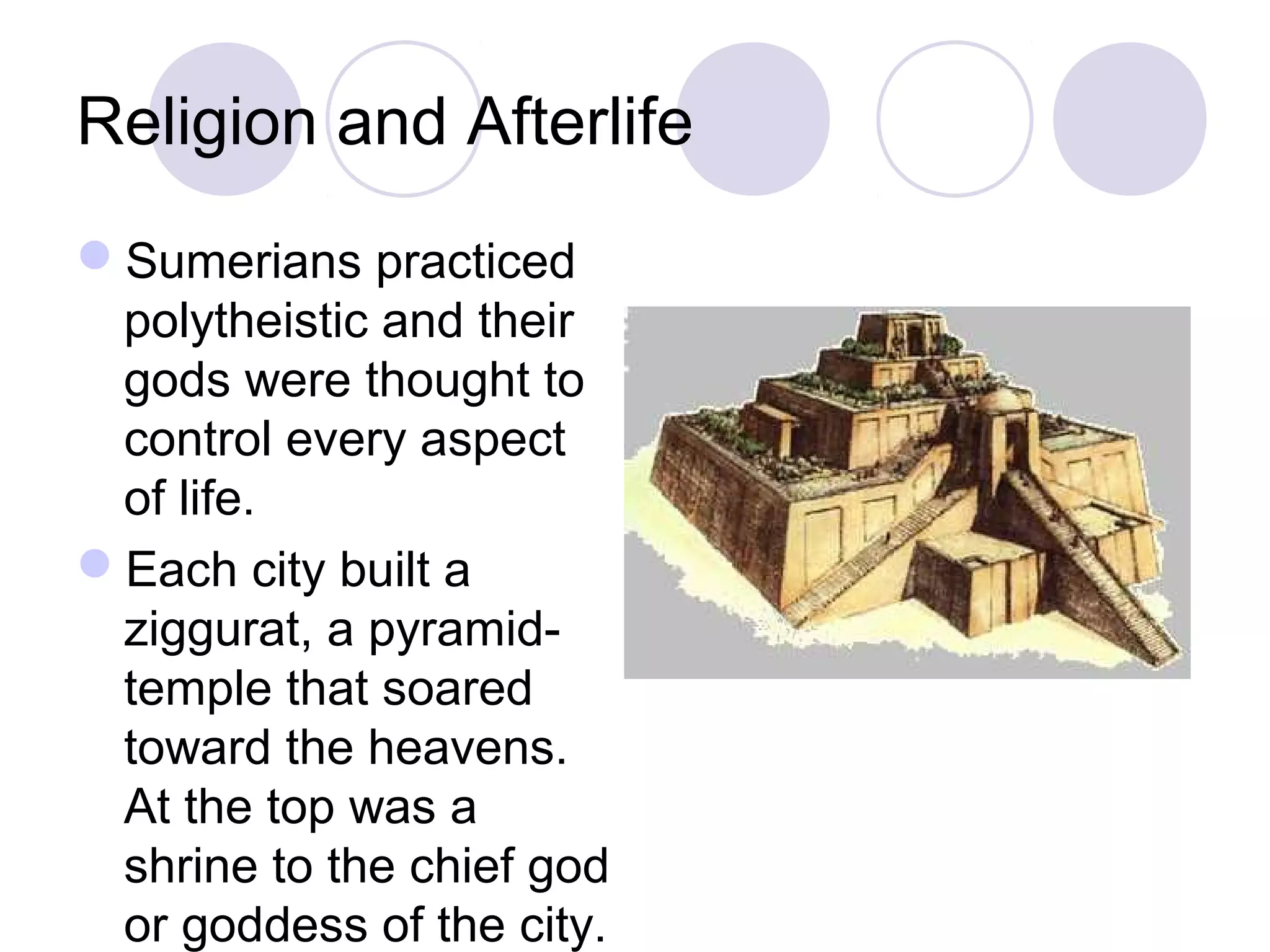 Religion and Afterlife
Sumerians practiced
polytheistic and their
gods were thought to
control every aspect
of life.
Each city built a
ziggurat, a pyramid-
temple that soared
toward the heavens.
At the top was a
shrine to the chief god
or goddess of the city.
 