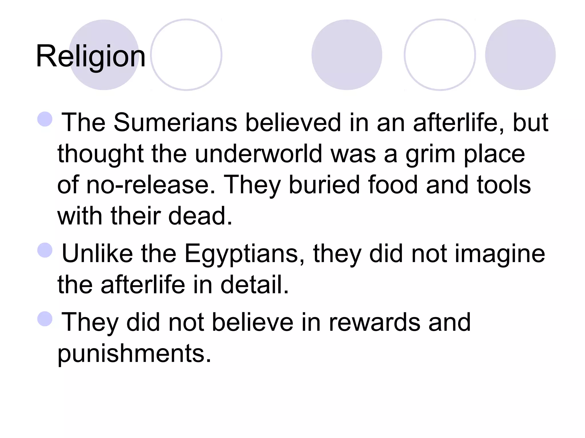 Religion
The Sumerians believed in an afterlife, but
thought the underworld was a grim place
of no-release. They buried food and tools
with their dead.
Unlike the Egyptians, they did not imagine
the afterlife in detail.
They did not believe in rewards and
punishments.
 