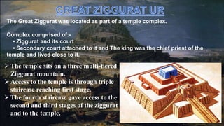 The temple sits on a three multi-tiered
Ziggurat mountain.
 Access to the temple is through triple
staircase reaching first stage.
 The fourth staircase gave access to the
second and third stages of the ziggurat
and to the temple.
The Great Ziggurat was located as part of a temple complex.
Complex comprised of:-
• Ziggurat and its court
• Secondary court attached to it and The king was the chief priest of the
temple and lived close to it.
 