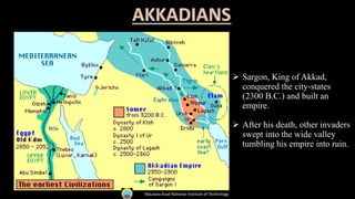  Sargon, King of Akkad,
conquered the city-states
(2300 B.C.) and built an
empire.
 After his death, other invaders
swept into the wide valley
tumbling his empire into ruin.
Maulana Azad National Institute of Technology
 