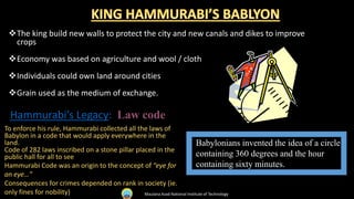 Babylonians invented the idea of a circle
containing 360 degrees and the hour
containing sixty minutes.
The king build new walls to protect the city and new canals and dikes to improve
crops
Economy was based on agriculture and wool / cloth
Individuals could own land around cities
Grain used as the medium of exchange.
Hammurabi’s Legacy: Law code
To enforce his rule, Hammurabi collected all the laws of
Babylon in a code that would apply everywhere in the
land.
Code of 282 laws inscribed on a stone pillar placed in the
public hall for all to see
Hammurabi Code was an origin to the concept of “eye for
an eye…”
Consequences for crimes depended on rank in society (ie.
only fines for nobility) Maulana Azad National Institute of Technology
 