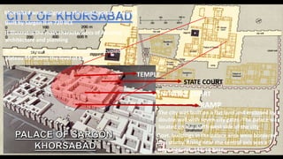 TEMPLE
STATE COURT
ENTRANCE COURT
RAMP
Khorsabad was designed as the royal capital of Assyria
Built by Sargon II in 720 BCE
It illustrates the main characteristics of Assyrian
architecture and planning
At the centre of the city 25acre palace occupied a
plateau 55’ above the level of town
The city was built on a flat land and enclosed by a
double wall with seven city gates. The palace was
located on the north west side of the city
Govt. buildings in the palace area were bordered
by a sturby. Rising near the central axis was a 7
stage ziggurat. 143’ sq base
 