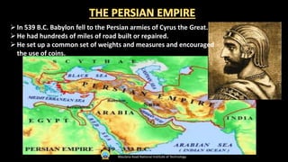 In 539 B.C. Babylon fell to the Persian armies of Cyrus the Great.
He had hundreds of miles of road built or repaired.
He set up a common set of weights and measures and encouraged
the use of coins.
Maulana Azad National Institute of Technology
 