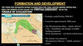  Probably settled before 5000 B.C.
 Lasted for approximately 3000 years
 The Mesopotamian plain – mainly alluvial
Clay – abundantly and cheaply available
building materials.
Brick manufacture – sun dried or Kiln burnt
 The district was named as
Mesopotomia (Messos = middle, potamos =
river)
Maulana Azad National Institute of Technology
 