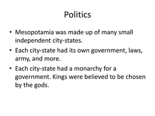 Politics
• Mesopotamia was made up of many small
independent city-states.
• Each city-state had its own government, laws,
army, and more.
• Each city-state had a monarchy for a
government. Kings were believed to be chosen
by the gods.
 