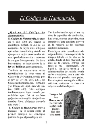 1
¿ Q u é e s E l C ó d i g o d e
Hammurabi?:
El Código de Hammurabi, se creo
en el año 1760 a.C (según la
cronologia media), es uno de los
conjuntos de leyes más antiguos
que se han encontrado y uno de los
ejemplares mejor conservados de
este tipo de documentos creados en
la antigua Mesopotamia. Se basa
básicamente en la aplicación de la
leydelTaliónencasosconcretos.
También se encontraron otras
recopilaciones de leyes como el
Códice de Ur-Nammu, creado por
el rey de Ur (ca. 2050 a.C.), El
Códice de Eshnunna (ca. 1930 a.C)
y el Códice de Lipit-Ishtar de Isín
(ca. 1870 a.C). Estos códigos
también crearon leyes como la que
señalaba que “si el esclavo
golpeaba en la mejilla al hijo de un
hombre libre, deberían cortarle
unaoreja”.
El Código de Hammurabi muy a
menudo se le señala como el
primer ejemplo del concepto
jurídico de que algunas leyes son
Estas leyes están consideradas de
origen divino, como representa la
imagen tallada en lo alto de la
estela, donde el dios Shamash, el
dios de la Justicia, entrega las
leyes al rey Hammurabi. De
h e c h o , a n t e r i o r m e n t e l a
administración de justicia recaía
en los sacerdotes, que a partir de
Hammurabi pierden este poder.
Por otra parte, conseguía unificar
criterios, evitando la excesiva
subjetividaddecadajuez.
Tan fundamentales que ni un rey
tiene la capacidad de cambiarlas.
Las leyes, escritas en piedra, eran
inmutables, este concepto pervive
en la mayoría de los sistemas
jurídicosmodernos.
Imagen del
Rey
Hammurabi
Recibiendo
las leyes de
manos
Del dios
Shamash.
El Código de Hammurabi.
 