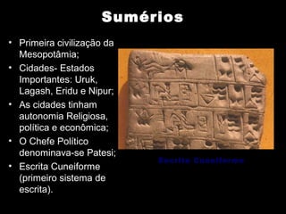 Sumérios
• Primeira civilização da
  Mesopotâmia;
• Cidades- Estados
  Importantes: Uruk,
  Lagash, Eridu e Nipur;
• As cidades tinham
  autonomia Religiosa,
  política e econômica;
• O Chefe Político
  denominava-se Patesi;
                            Escrita Cuneiforme
• Escrita Cuneiforme
  (primeiro sistema de
  escrita).
 