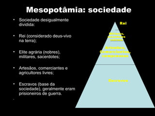 Mesopotâmia: sociedade
•   Sociedade desigualmente
    dividida:                               Rei

                                      Militares,
•   Rei (considerado deus-vivo       sacerdotes
    na terra);                        nobreza


                                    Artesãos,
•   Elite agrária (nobres),       Comerciantes,
    militares, sacerdotes;         camponeses


•   Artesãos, comerciantes e
    agricultores livres;
                                     Escravos
•   Escravos (base da
    sociedade), geralmente eram
    prisioneiros de guerra.
.
 