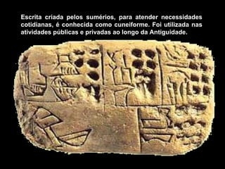 Escrita criada pelos sumérios, para atender necessidades
cotidianas, é conhecida como cuneiforme. Foi utilizada nas
atividades públicas e privadas ao longo da Antiguidade.
 