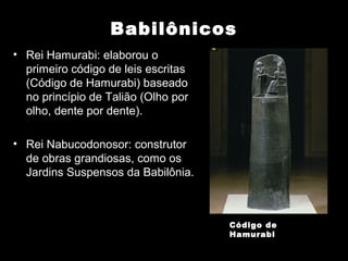 Babilônicos
• Rei Hamurabi: elaborou o
  primeiro código de leis escritas
  (Código de Hamurabi) baseado
  no princípio de Talião (Olho por
  olho, dente por dente).

• Rei Nabucodonosor: construtor
  de obras grandiosas, como os
  Jardins Suspensos da Babilônia.



                                     Código de
                                     Hamurabi
 