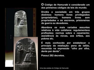 O Código de Hamurabi é considerado um
 dos primeiros códigos de leis do mundo.
 Dividia a sociedade em três grupos
 distintos: homens livres privilegiados
 (proprietários), homens    livres   sem
 propriedades e os escravos, prisioneiros
 de guerra ou devedores.
 Abordava os mais variados assuntos
 relativos à vida cotidiana: regulamentava
 profissões; normas sobre o casamento;
 assistência às viúvas, aos órfãos, aos
 pobres etc.
 É mais conhecido por estabelecer o
 princípio da retaliação: pena de talião,
 resumida na expressão “olho por olho,
 dente por dente”.
 Possui 282 decretos.




Uma das estelas do Código de Hamurabi.
 