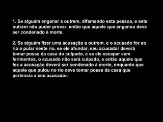 1. Se alguém enganar a outrem, difamando esta pessoa, e este
outrem não puder provar, então que aquele que enganou deve
ser condenado à morte.

2. Se alguém fizer uma acusação a outrem, e o acusado for ao
rio e pular neste rio, se ele afundar, seu acusador deverá
tomar posse da casa do culpado, e se ele escapar sem
ferimentos, o acusado não será culpado, e então aquele que
fez a acusação deverá ser condenado à morte, enquanto que
aquele que pulou no rio deve tomar posse da casa que
pertencia a seu acusador.
 