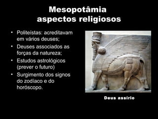 Mesopotâmia
          aspectos religiosos
• Politeístas: acreditavam
  em vários deuses;
• Deuses associados as
  forças da natureza;
• Estudos astrológicos
  (prever o futuro)
• Surgimento dos signos
  do zodíaco e do
  horóscopo.
                             Deus assírio
 
