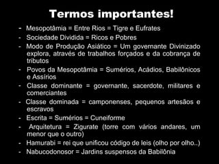 Termos importantes!
-   Mesopotâmia = Entre Rios = Tigre e Eufrates
-   Sociedade Dividida = Ricos e Pobres
-   Modo de Produção Asiático = Um governante Divinizado
    explora, através de trabalhos forçados e da cobrança de
    tributos
-   Povos da Mesopotâmia = Sumérios, Acádios, Babilônicos
    e Assírios
-   Classe dominante = governante, sacerdote, militares e
    comerciantes
-   Classe dominada = camponenses, pequenos artesãos e
    escravos
-   Escrita = Sumérios = Cuneiforme
-    Arquitetura = Zigurate (torre com vários andares, um
    menor que o outro)
-   Hamurabi = rei que unificou código de leis (olho por olho..)
-   Nabucodonosor = Jardins suspensos da Babilônia
 