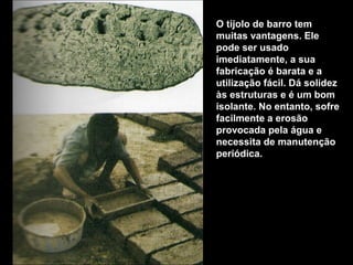 O tijolo de barro tem
muitas vantagens. Ele
pode ser usado
imediatamente, a sua
fabricação é barata e a
utilização fácil. Dá solidez
às estruturas e é um bom
isolante. No entanto, sofre
facilmente a erosão
provocada pela água e
necessita de manutenção
periódica.
 