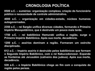 CRONOLOGIA POLÍTICA
8500 a.C. – sumérios: organização complexa, criação do funcionário
público e necessidade de controle administrativo.
4000 a.C. – organização em cidades-estado, núcleos humanos
autogovernados.
2350 a.C. – rei Sargão unifica diversas cidades, formando o Primeiro
Império Mesopotâmico, que é destruído um pouco mais tarde.
1750 a.C. – rei babilônico Hamurabi unifica a região, surge o
Primeiro Império Babilônico. Após sua morte, decadência.
1200 a.C. – assírios dominam a região. Formaram um exército
disciplinado.
612 a.C. – Império assírio é destruído pelos babilônicos que formam
o Segundo Império Babilônico, com o rei Nabucodonosor. Expande
as fronteiras até Jerusalém (cativeiro dos judeus). Após sua morte,
decadência.
539 a.C. – o Império Babilônico chega ao fim com a conquista da
região pelos persas.
 