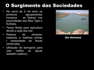 O Surgimento das Sociedades
• Há cerca de 5 mil anos os
  primeiros         agrupamentos
  humanos        se fixaram nas
  proximidades dos Rios Tigre e
  Eufrates.
• Terras férteis para agricultura
  devido a ação dos rios.
• Pobreza       de        minerais,
  madeiras e matérias primas          Rio Eufrates
  ( necessidade de trocas
  comerciais).
• Utilização de barragens para
  usar     melhor      as   águas
  (trabalho coletivo).
 