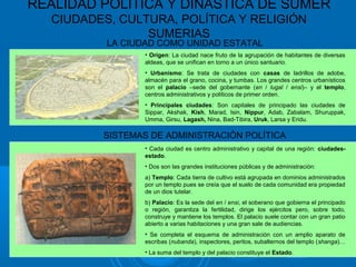 REALIDAD POLÍTICA Y DINÁSTICA DE SUMER
CIUDADES, CULTURA, POLÍTICA Y RELIGIÓN
SUMERIAS
LA CIUDAD COMO UNIDAD ESTATAL
• Origen: La ciudad nace fruto de la agrupación de habitantes de diversas
aldeas, que se unifican en torno a un único santuario.
• Urbanismo: Se trata de ciudades con casas de ladrillos de adobe,
almacén para el grano, cocina, y tumbas. Los grandes centros urbanísticos
son el palacio –sede del gobernante (en / lugal / ensi)– y el templo,
centros administrativos y políticos de primer orden.
• Principales ciudades: Son capitales de principado las ciudades de
Sippar, Akshak, Kish, Marad, Isin, Nippur, Adab, Zabalam, Shuruppak,
Umma, Girsu, Lagash, Nina, Bad-Tibira, Uruk, Larsa y Eridu.
SISTEMAS DE ADMINISTRACIÓN POLÍTICA
• Cada ciudad es centro administrativo y capital de una región: ciudades-
estado.
• Dos son las grandes instituciones públicas y de administración:
a) Templo: Cada tierra de cultivo está agrupada en dominios administrados
por un templo pues se creía que el suelo de cada comunidad era propiedad
de un dios tutelar.
b) Palacio: Es la sede del en / ensi, el soberano que gobierna el principado
o región, garantiza la fertilidad, dirige los ejércitos pero, sobre todo,
construye y mantiene los templos. El palacio suele contar con un gran patio
abierto a varias habitaciones y una gran sale de audiencias.
• Se completa el esquema de administración con un amplio aparato de
escribas (nubanda), inspectores, peritos, subalternos del templo (shanga)…
• La suma del templo y del palacio constituye el Estado.
 