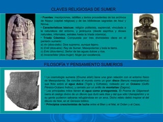CLAVES RELIGIOSAS DE SUMER
• Fuentes: inscripciones, tablillas y textos procedentes de los archivos
de Nippur (capital religiosa) y de las bibliotecas sagradas de Asur y
Nínive.
• Características básicas: religión politeísta, sapiencial, vinculada a
la naturaleza del entorno, y jerárquica (desde espíritus y dioses
naturales, infernales, astrales hasta la tríada cósmica).
• Tríada Cósmica: Compuesta por tres divinidades clave en el
panteón sumerio:
a) An (dios-cielo): Dios supremo, aunque lejano.
b) Enlil (dios-aire): Rey de Sumer, Mesopotamia y toda la tierra.
c) Enki (dios-tierra): Señor de las aguas dulces y ríos.
d) Innana/Istar (dios-mujer): Mujer por excelencia.
FILOSOFÍA Y PENSAMIENTO SUMERIOS
• La cosmología sumeria (Enuma elish) tiene una gran relación con el entorno físico
de Mesopotamia. Se concibe el mundo como un gran disco (llanura mesopotámica)
que flota sobre el agua dulce (Tigris y Eúfrates), rodeado por un Océano (Golfo
Pérsico-Océano Índico), y cerrado por un anillo de montañas (Zagros).
• Los principales mitos tienen el agua como protagonista. El Poema de Gilgamesh
narra el castigo divino de un diluvio que duró seis días y del que sólo Utanapishtim y si
su gente pudieron salvarse refugiándose en un arca. Dicho relato debió inspirar el del
diluvio de Noé, en el Génesis bíblico.
• Principios creacionistas de lucha entre el Bien y el Mal, el Orden y el Caos.
 