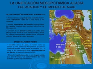 LA UNIFICACIÓN MESOPOTÁMICA ACADIA
LOS ACADIOS Y EL IMPERIO DE ACAD
COYUNTURA HISTÓRICA FINES DEL III MILENIO A. C.
• Hasta entonces, los principados sumerios habían
vivido enfrentados entre sí o para frenar a los
invasores.
• Amplios movimientos de invasión protagonizados
por semitas (acadios) para dominar todo el sur de
Mesopotamia.
• Creación de un Imperio Acadio que unifica toda
Mesopotamia: desde el Tauro hasta el Golfo y desde
los Zagros al Mediterráneo (Naram-Sin es shar kibrat
arba´im: “señor de las cuatro regiones”).
ORIGEN DEL PUEBLO ACADIO
• “Acadio” deriva de Acad, el nombre como se
conoce la parte central de Mesopotamia, que estuvo
dominada por este pueblo desde el III milenio a. C., y
que a su vez fue el nombre de la capital establecida
por Sargón en las proximidades de Kish.
• El acadio, lingüísticamente, es una lengua semita,
que, con el tiempo, fue contaminándose de voces
sumerias, pueblo al que sometieron.
 