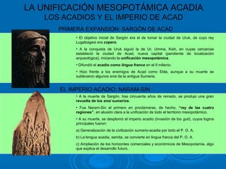 LA UNIFICACIÓN MESOPOTÁMICA ACADIA
LOS ACADIOS Y EL IMPERIO DE ACAD
PRIMERA EXPANSIÓN: SARGÓN DE ACAD
EL IMPERIO ACADIO: NARAM-SIN
• El objetivo inicial de Sargón era el de tomar la ciudad de Uruk, de cuyo rey
Lugalzagesi era copero.
• A la conquista de Uruk siguió la de Ur, Umma, Kish, en cuyas cercanías
estableció la ciudad de Acad, nueva capital (pendiente de localización
arqueológica), iniciando la unificación mesopotámica.
• Difundió el acadio como lingua franca en el II milenio.
• Hizo frente a los enemigos de Acad como Ebla, aunque a su muerte se
sublevaron algunos ensi de la antigua Sumeria.
• A la muerte de Sargón, tras cincuenta años de reinado, se produjo una gran
revuelta de los ensi sumerios.
• Fue Naram-Sin el primero en proclamarse, de hecho, “rey de las cuatro
regiones”, en alusión clara a la unificación de todo el territorio mesopotámico.
• A su muerte, se desplomó el imperio acadio (invasión de los guti), cuyos logros
principales fueron:
a) Generalización de la civilización sumerio-acadia por todo el P. O. A.
b) La lengua acadia, semita, se convierte en lingua franca del P. O. A.
c) Ampliación de los horizontes comerciales y económicos de Mesopotamia, algo
que explica el desarrollo futuro.
 