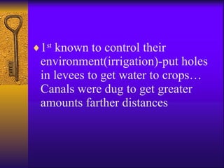 1 st  known to control their environment(irrigation)-put holes in levees to get water to crops…Canals were dug to get greater amounts farther distances 