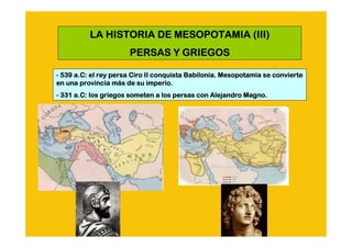 LA HISTORIA DE MESOPOTAMIA (III)
                      PERSAS Y GRIEGOS

- 539 a.C: el rey persa Ciro II conquista Babilonia. Mesopotamia se convierte
      a.C:                                                          convierte
                   má
en una provincia más de su imperio.
- 331 a.C: los griegos someten a los persas con Alejandro Magno.
      a.C:
 