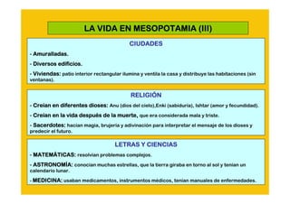 LA VIDA EN MESOPOTAMIA (III)
                                            CIUDADES
- Amuralladas.
- Diversos edificios.
- Viviendas: patio interior rectangular ilumina y ventila la casa y distribuye las habitaciones (sin
ventanas).


                                            RELIGIÓ
                                            RELIGIÓN
- Creían en diferentes dioses: Anu (dios del cielo),Enki (sabiduría), Ishtar (amor y fecundidad).
  Creí
- Creían en la vida después de la muerte, que era considerada mala y triste.
  Creí              despué
- Sacerdotes: hacían magia, brujería y adivinación para interpretar el mensaje de los dioses y
predecir el futuro.

                                     LETRAS Y CIENCIAS
- MATEMÁTICAS: resolvían problemas complejos.
  MATEMÁ
- ASTRONOMÍA: conocían muchas estrellas, que la tierra giraba en torno al sol y tenían un
  ASTRONOMÍ
calendario lunar.

- MEDICINA: usaban medicamentos, instrumentos médicos, tenían manuales de enfermedades.
 