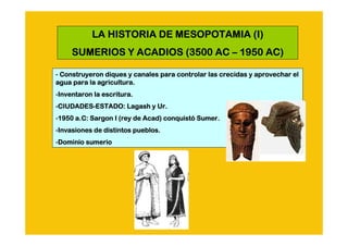 LA HISTORIA DE MESOPOTAMIA (I)
     SUMERIOS Y ACADIOS (3500 AC – 1950 AC)

- Construyeron diques y canales para controlar las crecidas y aprovechar el
                                                              aprovechar
agua para la agricultura.
-Inventaron la escritura.
 Inventaron
-CIUDADES-ESTADO: Lagash y Ur.
 CIUDADES-
 CIUDADES
-1950 a.C: Sargon I (rey de Acad) conquistó Sumer.
 1950 a.C:                  Acad) conquistó Sumer.
-Invasiones de distintos pueblos.
 Invasiones
-Dominio sumerio
 Dominio
 