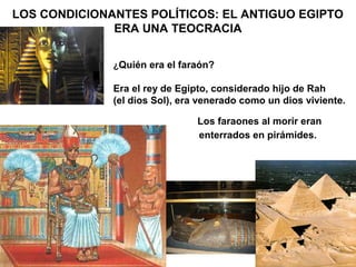 LOS CONDICIONANTES POLÍTICOS: EL ANTIGUO EGIPTO
              ERA UNA TEOCRACIA


              ¿Quién era el faraón?

              Era el rey de Egipto, considerado hijo de Rah
              (el dios Sol), era venerado como un dios viviente.

                                Los faraones al morir eran
                                enterrados en pirámides.
 