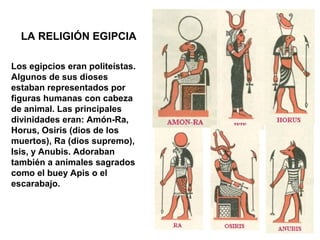 LA RELIGIÓN EGIPCIA

Los egipcios eran politeístas.
Algunos de sus dioses
estaban representados por
figuras humanas con cabeza
de animal. Las principales
divinidades eran: Amón-Ra,
Horus, Osiris (dios de los
muertos), Ra (dios supremo),
Isis, y Anubis. Adoraban
también a animales sagrados
como el buey Apis o el
escarabajo.
 