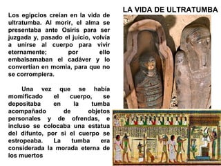 LA VIDA DE ULTRATUMBA
Los egipcios creían en la vida de
ultratumba. Al morir, el alma se
presentaba ante Osiris para ser
juzgada y, pasado el juicio, volvía
a unirse al cuerpo para vivir
eternamente;       por         ello
embalsamaban el cadáver y lo
convertían en momia, para que no
se corrompiera.

     Una vez que se había
momificado     el   cuerpo,    se
depositaba     en     la   tumba
acompañado        de      objetos
personales y de ofrendas, e
incluso se colocaba una estatua
del difunto, por si el cuerpo se
estropeaba.    La    tumba    era
considerada la morada eterna de
los muertos
 