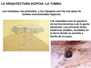 LA ARQUITECTURA EGIPCIA: LA TUMBA.

Las mastabas, las pirámides, y los hipogeos son los tres tipos de
                tumbas monumentales egipcias.

                                       Las mastabas eran el sepulcro
                                       de los funcionarios o de la gente
                                       adinerada. Las primeras fosas
                                       históricas estaban, hundidas en
                                       la tierra donde se accedía a
                                       través de un pozo.
 