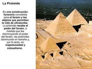 La Pirámide

  Es una construcción
   funeraria concebida
   para el faraón y los
 objetos que permitían
 la vida de ultratumba.
  La pirámide resalta el
   poder del faraón, a
      medida que iba
  disminuyendo el poder
del faraón, las pirámides
disminuirán en tamaño y,
      por lo tanto, en
     majestuosidad y
      colosalismo.
 