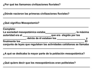 ¿Por qué les llamamos civilizaciones fluviales?
_____________________________________________________________

¿Dónde nacieron las primeras civilizaciones fluviales?
_____________________________________________________________

¿Qué significa Mesopotamia?
____________________________________________________________
Completa:
La sociedad mesopotámica estaba_____________________, la máxima
autoridad era el ____________________que era elegido por los
________________, detrás de él estaban los ____________________ y
finalmente los ___________________ _________________________ El
conjunto de leyes que regulaban las actividades cotidianas se llamaba
__________________________________________________

¿A qué se dedicaba la mayor parte de la población mesopotámica?
_____________________________________________________________

¿Qué quiere decir que los mesopotámicos eran politeístas?
_____________________________________________________________
 