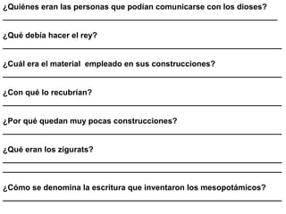 ¿Quiénes eran las personas que podían comunicarse con los dioses?
______________________________________________________________

¿Qué debía hacer el rey?
_______________________________________________________________

¿Cuál era el material empleado en sus construcciones?
_______________________________________________________________

¿Con qué lo recubrían?
_______________________________________________________________

¿Por qué quedan muy pocas construcciones?
_______________________________________________________________

¿Qué eran los zigurats?
_______________________________________________________________
_______________________________________________________________

¿Cómo se denomina la escritura que inventaron los mesopotámicos?
_______________________________________________________________
 