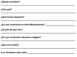 ¿Dónde escribían?
______________________________________________________________

¿Con qué?
_______________________________________________________________

¿Qué hacían después?
_______________________________________________________________

¿En qué continente se sitúa Mesopotamia? _________________________

¿Al lado de qué ríos?
_______________________________________________________________

¿En qué continente situamos a Egipto?
______________________________________________________________

¿Qué río lo baña?
_______________________________________________________________

A su alrededor sólo había _______________________________________
 
