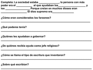 Completa: La sociedad estaba ______________, la persona con más
poder era el ___________ al que ayudaban los___________________ y
los _________________ Porque creían en muchos dioses eran
__________________ El dios supremo era_______________

¿Cómo eran considerados los faraones?
______________________________________________________________

¿Qué poderes tenía?
_______________________________________________________________

¿Quiénes les ayudaban a gobernar?
_______________________________________________________________

¿De quiénes recibía ayuda como jefe religioso?
_______________________________________________________________

¿Cómo se llama el tipo de escritura que inventaron?
_______________________________________________________________

¿Sobre qué escribían?
_______________________________________________________________
 