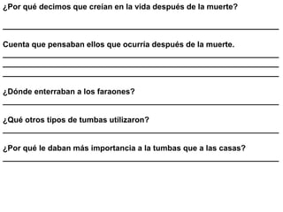 ¿Por qué decimos que creían en la vida después de la muerte?

_______________________________________________________________

Cuenta que pensaban ellos que ocurría después de la muerte.
_______________________________________________________________
_______________________________________________________________
_______________________________________________________________

¿Dónde enterraban a los faraones?
_______________________________________________________________

¿Qué otros tipos de tumbas utilizaron?
_______________________________________________________________

¿Por qué le daban más importancia a la tumbas que a las casas?
_______________________________________________________________
 